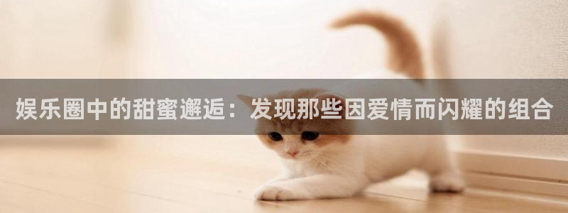2元彩票平台官网：娱乐圈中的甜蜜邂逅：发现那些因爱情而闪耀的组合